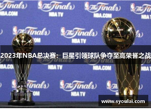 2023年NBA总决赛：巨星引领球队争夺至高荣誉之战